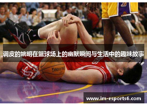 调皮的姚明在篮球场上的幽默瞬间与生活中的趣味故事